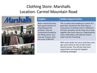 Clothing Store: Marshalls
Location: Carmel Mountain Road
         Insights                   Hidden Opportunities
         Never noticed that they    This is a place were people go in search of a
         had a good selection of    good deal. Sometimes the racks have so
         imported gourmet           many pieces of clothing, that it is difficult to
         products. They are         find one, and when you do, they are so close
         conveniently located by    together that three come out. Organizing the
         the fitting rooms. Try a   racks a little better, will make the search
         new pair of jeans, then    easier and less frustrating.
         buy some Truffle Oil!
                                    With social media, the store could have users
                                    sign up for alerts to new arrivals of their
                                    favorite brands. This will also help them
                                    expand their user base for targeted
                                    marketing campaigns.
 