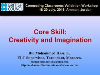 By: Mohammed Hassim,
ELT Supervisor, Taroudant, Morocco.
mohammed.hassim@gmail.com
http://mohammedhassim.wix.com/edu-resources
Connecting Classrooms Validation Workshop
18-20 July, 2016, Amman, Jordan
Core Skill:
Creativity and Imagination
 