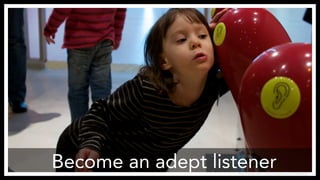 Become an adept listener 
http://www.flickr.com/photos/theory/3193684632/ 
 