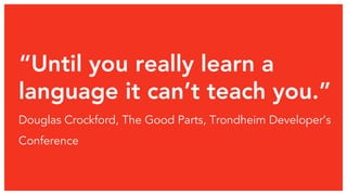 “Until you really learn a 
language it can’t teach you.” 
Douglas Crockford, The Good Parts, Trondheim Developer’s 
Conference 
 