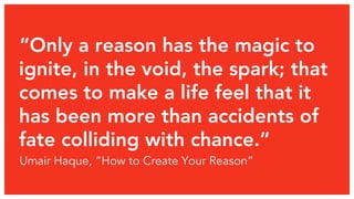 “Only a reason has the magic to 
ignite, in the void, the spark; that 
comes to make a life feel that it 
has been more than accidents of 
fate colliding with chance.” 
Umair Haque, “How to Create Your Reason” 
 