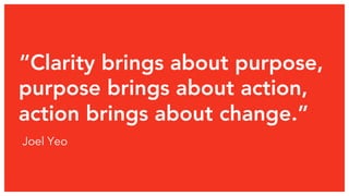 “Clarity brings about purpose, 
purpose brings about action, 
action brings about change.” 
Joel Yeo 
 
