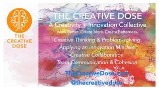 THE CREATIVE DOSE 
A Creativity + Innovation Collective 
Work Better. Create More. Create Betterness. 
Creative Thinking & Problem-solving 
Applying an Innovation Mindset 
Creative Collaboration 
Team Communication & Cohesion 
TheCreativeDose.com 
@thecreativedose 
 