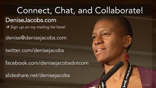 Connect, Chat, and Collaborate! 
DeniseJacobs.com 
 Sign up on my mailing list here! 
denise@denisejacobs.com 
twitter.com/denisejacobs 
facebook.com/denisejacobsdotcom 
slideshare.net/denisejacobs 
Photo used with permission: http://www.flickr.com/photos/aarronwalter/4629078087/ 
 