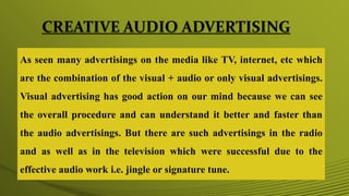 CREATIVE AUDIO ADVERTISING
As seen many advertisings on the media like TV, internet, etc which
are the combination of the visual + audio or only visual advertisings.
Visual advertising has good action on our mind because we can see
the overall procedure and can understand it better and faster than
the audio advertisings. But there are such advertisings in the radio
and as well as in the television which were successful due to the
effective audio work i.e. jingle or signature tune.
 