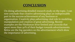 CONCLUSION
On doing advertising detailed research study on the topic, I can
now conclude that creative advertising plays an indispensable
part in the success achievement of any business or
organization. Creativity plays advertising vital role in modeling,
manipulation and creation of great advertising. Recent
examples are the Hindustan lever limited and cococola that
spent more than 50% of their budget towards advertisements.
Below are the big spenders on the advertisement which show
the importance of advertising.
 