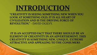 INTRODUCTION
“CREATIVITY IS SEEING SOMETHING NEW WHEN YOU
LOOK AT SOMETHING OLD; IT IS ALL HEART OF
CIVILIZATION AND IS THE DRIVING FORCE OF
REVOLUTION.” - DAVID OGILVY.
IT IS AN ACCEPTED FACT THAT THERE SHOULD BE AN
ELEMENT OF CREATIVITY IN AN ADVERTISEMENT. THIS
CREATIVITY IS SOMETHING NEW, UNIQUE, EXTREME
ATTRACTIVE AND APPEALING TO THE CONSUMERS
 