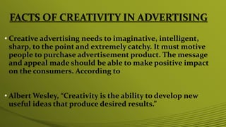 FACTS OF CREATIVITY IN ADVERTISING
• Creative advertising needs to imaginative, intelligent,
sharp, to the point and extremely catchy. It must motive
people to purchase advertisement product. The message
and appeal made should be able to make positive impact
on the consumers. According to
• Albert Wesley, “Creativity is the ability to develop new
useful ideas that produce desired results.”
 