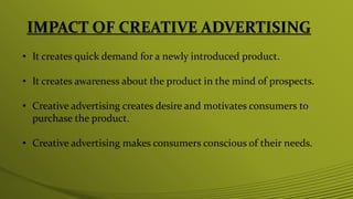 IMPACT OF CREATIVE ADVERTISING
• It creates quick demand for a newly introduced product.
• It creates awareness about the product in the mind of prospects.
• Creative advertising creates desire and motivates consumers to
purchase the product.
• Creative advertising makes consumers conscious of their needs.
 