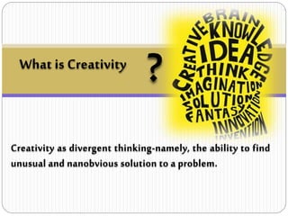 What is Creativity
?
Creativity as divergent thinking-namely, the ability to find
unusual and nanobvious solution to a problem.
 