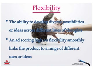 Flexibility
•Theabilitytodevelopdiversepossibilities
orideasacrossdifferentlinesofthoughts
•Anadscoringhighonflexibilitysmoothly
linkstheproducttoarangeofdifferent
usesorideas
 