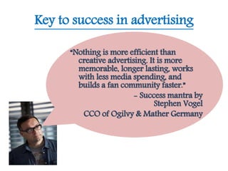 Key to success in advertising
“Nothing is more efficient than
creative advertising. It is more
memorable, longer lasting, works
with less media spending, and
builds a fan community faster.”
- Success mantra by
Stephen Vogel
CCO of Ogilvy & Mather Germany
 