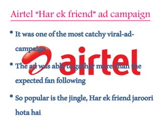 Airtel “Har ek friend” ad campaign
• Itwasoneofthemostcatchyviral-ad-
campaign
• Theadwasabletogathermore-thanthe
expectedfanfollowing
• Sopopularisthejingle,Harekfriendjaroori
hotahai
 