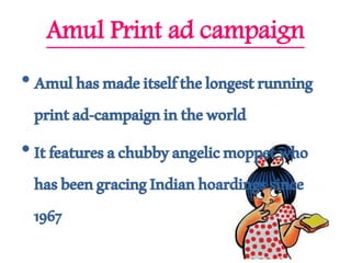 Amul Print ad campaign
•Amulhasmadeitselfthelongestrunning
printad-campaignintheworld
•Itfeaturesachubbyangelicmoppetwho
hasbeengracingIndianhoardingssince
1967
 