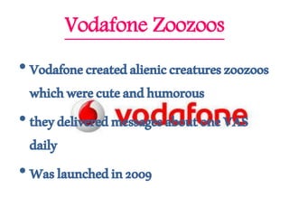 Vodafone Zoozoos
•Vodafonecreatedalieniccreatureszoozoos
whichwerecuteandhumorous
• theydeliveredmessagesaboutoneVAS
daily
• Waslaunchedin2009
 