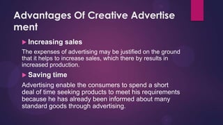 Advantages Of Creative Advertise
ment
  Increasing   sales
 The expenses of advertising may be justified on the ground
 that it helps to increase sales, which there by results in
 increased production.
  Saving   time
 Advertising enable the consumers to spend a short
 deal of time seeking products to meet his requirements
 because he has already been informed about many
 standard goods through advertising.
 