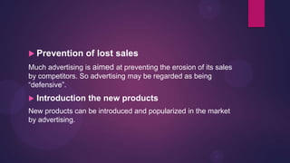  Prevention      of lost sales
Much advertising is aimed at preventing the erosion of its sales
by competitors. So advertising may be regarded as being
“defensive”.
   Introduction the new products
New products can be introduced and popularized in the market
by advertising.
 