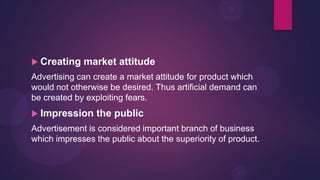  Creating   market attitude
Advertising can create a market attitude for product which
would not otherwise be desired. Thus artificial demand can
be created by exploiting fears.
 Impression     the public
Advertisement is considered important branch of business
which impresses the public about the superiority of product.
 
