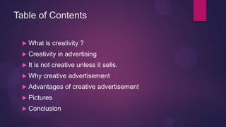 Table of Contents

    What is creativity ?
    Creativity in advertising
    It is not creative unless it sells.
    Why creative advertisement
    Advantages of creative advertisement
    Pictures
    Conclusion
 