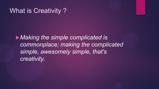 What is Creativity ?



   Making  the simple complicated is
   commonplace; making the complicated
   simple, awesomely simple, that's
   creativity.
 