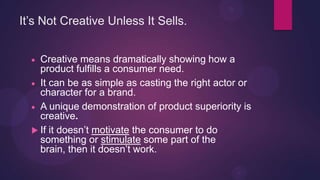 It’s Not Creative Unless It Sells.


    Creative means dramatically showing how a
    product fulfills a consumer need.
    It can be as simple as casting the right actor or
    character for a brand.
    A unique demonstration of product superiority is
    creative.
   If it doesn’t motivate the consumer to do
    something or stimulate some part of the
    brain, then it doesn’t work.
 