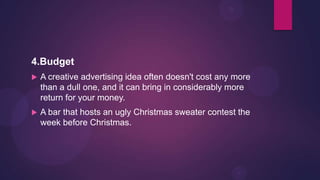 4.Budget
   A creative advertising idea often doesn't cost any more
    than a dull one, and it can bring in considerably more
    return for your money.
   A bar that hosts an ugly Christmas sweater contest the
    week before Christmas.
 