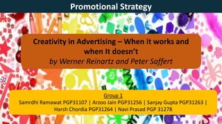 Creativity in Advertising – When it works and
when It doesn’t
by Werner Reinartz and Peter Saffert
Promotional Strategy
Group 1
Samrdhi Ramawat PGP31107 | Arzoo Jain PGP31256 | Sanjay Gupta PGP31263 |
Harsh Chordia PGP31264 | Navi Prasad PGP 31278
 