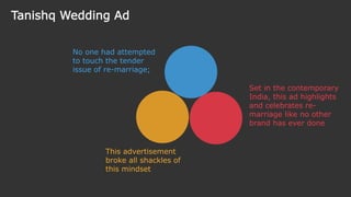 No one had attempted
to touch the tender
issue of re-marriage;
This advertisement
broke all shackles of
this mindset
Set in the contemporary
India, this ad highlights
and celebrates re-
marriage like no other
brand has ever done
Tanishq Wedding Ad
 