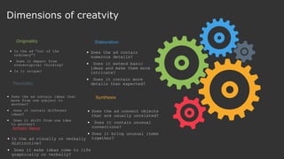  Is the ad “out of the
ordinary”?
 Does it depart from
stereotypical thinking?
 Is it unique?
Originality
 Does the ad contain ideas that
move from one subject to
another?
 Does it contain different
ideas?
 Does it shift from one idea
to another?
Flexibility
 Does the ad contain
numerous details?
 Does it extend basic
ideas and make them more
intricate?
 Does it contain more
details than expected?
Elaboration
 Does the ad connect objects
that are usually unrelated?
 Does it contain unusual
connections?
 Does it bring unusual items
together?
Synthesis
 Is the ad visually or verbally
distinctive?
 Does it make ideas come to life
graphically or verbally?
Artistic Value
Dimensions of creatvity
 
