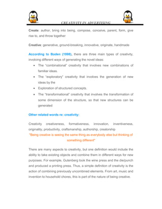 CREATIVITY IN ADVERTISING
Create: author, bring into being, compose, conceive, parent, form, give
rise to, and throw together
Creative: generative, ground-breaking, innovative, originate, handmade
According to Boden (1998), there are three main types of creativity,
involving different ways of generating the novel ideas:
• The “combinational” creativity that involves new combinations of
familiar ideas.
• The “exploratory” creativity that involves the generation of new
ideas by the
• Exploration of structured concepts.
• The “transformational” creativity that involves the transformation of
some dimension of the structure, so that new structures can be
generated
Other related words re: creativity:
Creativity creativeness, formativeness, innovation, inventiveness,
originality, productivity, craftsmanship, authorship, creatorship
"Being creative is seeing the same thing as everybody else but thinking of
something different"
There are many aspects to creativity, but one definition would include the
ability to take existing objects and combine them in different ways for new
purposes. For example, Gutenberg took the wine press and the die/punch
and produced a printing press. Thus, a simple definition of creativity is the
action of combining previously uncombined elements. From art, music and
invention to household chores, this is part of the nature of being creative.
 