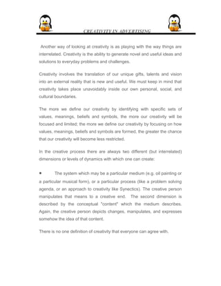 CREATIVITY IN ADVERTISING
Another way of looking at creativity is as playing with the way things are
interrelated. Creativity is the ability to generate novel and useful ideas and
solutions to everyday problems and challenges.
Creativity involves the translation of our unique gifts, talents and vision
into an external reality that is new and useful. We must keep in mind that
creativity takes place unavoidably inside our own personal, social, and
cultural boundaries.
The more we define our creativity by identifying with specific sets of
values, meanings, beliefs and symbols, the more our creativity will be
focused and limited; the more we define our creativity by focusing on how
values, meanings, beliefs and symbols are formed, the greater the chance
that our creativity will become less restricted.
In the creative process there are always two different (but interrelated)
dimensions or levels of dynamics with which one can create:
• The system which may be a particular medium (e.g. oil painting or
a particular musical form), or a particular process (like a problem solving
agenda, or an approach to creativity like Synectics). The creative person
manipulates that means to a creative end. The second dimension is
described by the conceptual "content" which the medium describes.
Again, the creative person depicts changes, manipulates, and expresses
somehow the idea of that content.
There is no one definition of creativity that everyone can agree with.
 