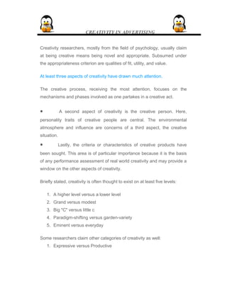 CREATIVITY IN ADVERTISING
Creativity researchers, mostly from the field of psychology, usually claim
at being creative means being novel and appropriate. Subsumed under
the appropriateness criterion are qualities of fit, utility, and value.
At least three aspects of creativity have drawn much attention.
The creative process, receiving the most attention, focuses on the
mechanisms and phases involved as one partakes in a creative act.
• A second aspect of creativity is the creative person. Here,
personality traits of creative people are central. The environmental
atmosphere and influence are concerns of a third aspect, the creative
situation.
• Lastly, the criteria or characteristics of creative products have
been sought. This area is of particular importance because it is the basis
of any performance assessment of real world creativity and may provide a
window on the other aspects of creativity.
Briefly stated, creativity is often thought to exist on at least five levels:
1. A higher level versus a lower level
2. Grand versus modest
3. Big "C" versus little c
4. Paradigm-shifting versus garden-variety
5. Eminent versus everyday
Some researchers claim other categories of creativity as well:
1. Expressive versus Productive
 