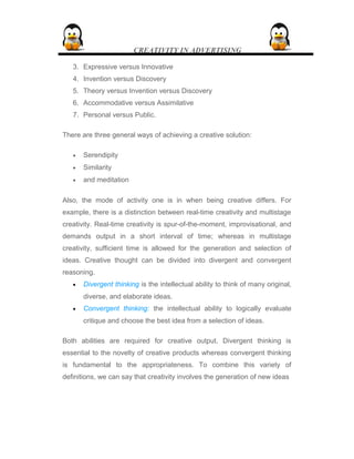 CREATIVITY IN ADVERTISING
3. Expressive versus Innovative
4. Invention versus Discovery
5. Theory versus Invention versus Discovery
6. Accommodative versus Assimilative
7. Personal versus Public.
There are three general ways of achieving a creative solution:
• Serendipity
• Similarity
• and meditation
Also, the mode of activity one is in when being creative differs. For
example, there is a distinction between real-time creativity and multistage
creativity. Real-time creativity is spur-of-the-moment, improvisational, and
demands output in a short interval of time; whereas in multistage
creativity, sufficient time is allowed for the generation and selection of
ideas. Creative thought can be divided into divergent and convergent
reasoning.
• Divergent thinking is the intellectual ability to think of many original,
diverse, and elaborate ideas.
• Convergent thinking: the intellectual ability to logically evaluate
critique and choose the best idea from a selection of ideas.
Both abilities are required for creative output. Divergent thinking is
essential to the novelty of creative products whereas convergent thinking
is fundamental to the appropriateness. To combine this variety of
definitions, we can say that creativity involves the generation of new ideas
 