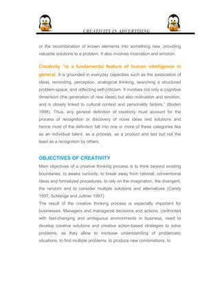 CREATIVITY IN ADVERTISING
or the recombination of known elements into something new, providing
valuable solutions to a problem. It also involves motivation and emotion.
Creativity “is a fundamental feature of human intelligence in
general. It is grounded in everyday capacities such as the association of
ideas, reminding, perception, analogical thinking, searching a structured
problem-space, and reflecting self-criticism. It involves not only a cognitive
dimension (the generation of new ideas) but also motivation and emotion,
and is closely linked to cultural context and personality factors.” (Boden
1998). Thus, any general definition of creativity must account for the
process of recognition or discovery of novel ideas and solutions and
hence most of the definition fall into one or more of these categories like
as an individual talent, as a process, as a product and last but not the
least as a recognition by others.
OBJECTIVES OF CREATIVITY
Main objectives of a creative thinking process is to think beyond existing
boundaries, to awake curiosity, to break away from rational, conventional
ideas and formalized procedures, to rely on the imagination, the divergent,
the random and to consider multiple solutions and alternatives (Candy
1997, Schlange and Juttner 1997).
The result of the creative thinking process is especially important for
businesses. Managers and managerial decisions and actions, confronted
with fast-changing and ambiguous environments in business, need to
develop creative solutions and creative action-based strategies to solve
problems, as they allow to increase understanding of problematic
situations, to find multiple problems, to produce new combinations, to
 