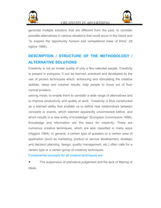 CREATIVITY IN ADVERTISING
generate multiple solutions that are different from the past, to consider
possible alternatives in various situations that could occur in the future and
“to expand the opportunity horizon and competence base of firms” (dt
ogilvie 1998).
DESCRIPTION / STRUCTURE OF THE METHODOLOGY /
ALTERNATIVE SOLUTIONS
Creativity is not an innate quality of only a few selected people. Creativity
is present in everyone. It can be learned, practiced and developed by the
use of proven techniques which, enhancing and stimulating the creative
abilities, ideas and creative results, help people to move out of their
normal problem-
solving mode, to enable them to consider a wide range of alternatives and
to improve productivity and quality of work. “Creativity is thus constructed
as a learned ability that enables us to define new relationships between
concepts or events, which seemed apparently unconnected before, and
which results in a new entity of knowledge” (European Commission 1998).
Knowledge and information are the basis for creativity. There are
numerous creative techniques, which are also classified in many ways
(Higgins 1994). In general, a certain type of question or a certain area of
application (such as marketing, product or service development, strategic
and decision planning, design, quality management, etc.) often calls for a
certain type or a certain group of creativity techniques.
Fundamental concepts for all creative techniques are:
• The suspension of premature judgement and the lack of filtering of
ideas.
 