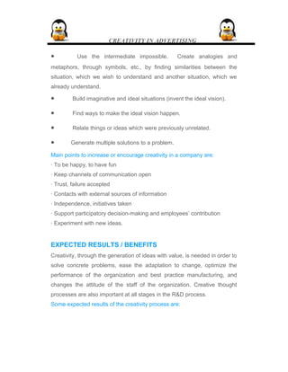 CREATIVITY IN ADVERTISING
• Use the intermediate impossible. Create analogies and
metaphors, through symbols, etc., by finding similarities between the
situation, which we wish to understand and another situation, which we
already understand.
• Build imaginative and ideal situations (invent the ideal vision).
• Find ways to make the ideal vision happen.
• Relate things or ideas which were previously unrelated.
• Generate multiple solutions to a problem.
Main points to increase or encourage creativity in a company are:
· To be happy, to have fun
· Keep channels of communication open
· Trust, failure accepted
· Contacts with external sources of information
· Independence, initiatives taken
· Support participatory decision-making and employees’ contribution
· Experiment with new ideas.
EXPECTED RESULTS / BENEFITS
Creativity, through the generation of ideas with value, is needed in order to
solve concrete problems, ease the adaptation to change, optimize the
performance of the organization and best practice manufacturing, and
changes the attitude of the staff of the organization. Creative thought
processes are also important at all stages in the R&D process.
Some expected results of the creativity process are:
 
