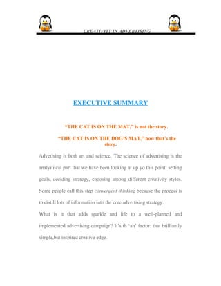 CREATIVITY IN ADVERTISING
EXECUTIVE SUMMARYEXECUTIVE SUMMARY
“THE CAT IS ON THE MAT,” is not the story.
“THE CAT IS ON THE DOG’S MAT,” now that’s the
story.
Advetising is both art and science. The science of advertising is the
analyititcal part that we have been looking at up yo this point: setting
goals, deciding strategy, choosing among different creativity styles.
Some people call this step convergent thinking because the process is
to distill lots of information into the core advertising strategy.
What is it that adds sparkle and life to a well-planned and
implemented advertising campaign? It’s th ‘ah’ factor: that brilliantly
simple,but inspired creative edge.
 