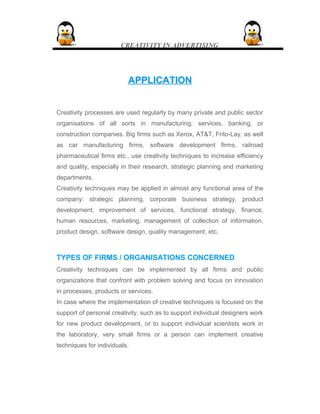 CREATIVITY IN ADVERTISING
APPLICATIONAPPLICATION
Creativity processes are used regularly by many private and public sector
organisations of all sorts in manufacturing, services, banking, or
construction companies. Big firms such as Xerox, AT&T, Frito-Lay, as well
as car manufacturing firms, software development firms, railroad
pharmaceutical firms etc., use creativity techniques to increase efficiency
and quality, especially in their research, strategic planning and marketing
departments.
Creativity techniques may be applied in almost any functional area of the
company: strategic planning, corporate business strategy, product
development, improvement of services, functional strategy, finance,
human resources, marketing, management of collection of information,
product design, software design, quality management, etc.
TYPES OF FIRMS / ORGANISATIONS CONCERNED
Creativity techniques can be implemented by all firms and public
organizations that confront with problem solving and focus on innovation
in processes, products or services.
In case where the implementation of creative techniques is focused on the
support of personal creativity, such as to support individual designers work
for new product development, or to support individual scientists work in
the laboratory, very small firms or a person can implement creative
techniques for individuals.
 