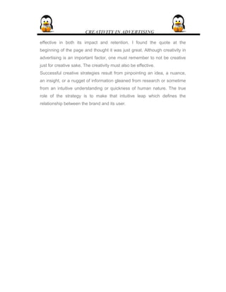 CREATIVITY IN ADVERTISING
effective in both its impact and retention. I found the quote at the
beginning of the page and thought it was just great. Although creativity in
advertising is an important factor, one must remember to not be creative
just for creative sake. The creativity must also be effective.
Successful creative strategies result from pinpointing an idea, a nuance,
an insight, or a nugget of information gleaned from research or sometime
from an intuitive understanding or quickness of human nature. The true
role of the strategy is to make that intuitive leap which defines the
relationship between the brand and its user.
 