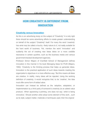 CREATIVITY IN ADVERTISING
HOW CREATIVITY IS DIFFERENT FROMHOW CREATIVITY IS DIFFERENT FROM
INNOVATIONINNOVATION
Creativity versus Innovation
As this is an advertising study on the subject of “Creativity” it is only right
there should be some advertising efforts to create greater understanding
on behalf of the subject “Creativity” itself. For many the word ‘creativity’
has what may be called a touchy –feely nature to it, not really suitable for
the hard world of business. Yet, mention the word ‘innovation’ and
suddenly the act of creating new ideas takes on a more credible
resonance in certain quarters, such as the business media and various
government-backed development agencies.
Professor Simon Majaro of Cranfield School of Management defines
innovation in this manner in his book Managing Ideas for Profit (Majaro,
1992): ‘Creativity is the thinking process that helps us generate ideas.
Innovation is the practical application of such ideas towards meeting the
organization’s objectives in a more effective way.’ But this means all ideas
are creative. In reality, many ideas will be rejected. Using the working
definition of creativity, it would recognize that, to be ‘creative’, the idea
must offer some form of added value.
Innovation can instead be defined as the ‘adoption, adaptation, or
implementation by a third party of someone’s creativity (ie an added value
product)’. When appraising a painting, one does not say: ‘artist is being
innovative.’ Should another artist adopt some element of this work , such
as its style, subject matter, materials or techniques used, then the original
 