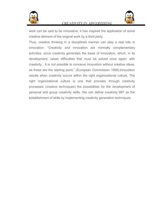 CREATIVITY IN ADVERTISING
work can be said to be innovative; it has inspired the application of some
creative element of the original work by a third party.
Thus, creative thinking in a disciplined manner can play a real role in
innovation. “Creativity and innovation are normally complementary
activities, since creativity generates the basis of innovation, which, in its
development, raises difficulties that must be solved once again; with
creativity…It is not possible to conceive innovation without creative ideas,
as these are the starting point.” (European Commission 1998).Innovation
results when creativity occurs within the right organizational culture. The
right organizational culture is one that provides through creativity
processes (creative techniques) the possibilities for the development of
personal and group creativity skills. We can define creativity IMT as the
establishment of skills by implementing creativity generation techniques.
 