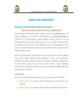 CREATIVITY IN ADVERTISING
BASICS OF CREATIVITYBASICS OF CREATIVITY
Creative Thinking Skills Can Be Learned!!
What can I do to Increase my creativity??
The first task in becoming more creative is giving you permission to do
things creatively. The second is overcoming your personal blocks to
creativity. For some people, being creative involves trying not to be
embarrassed by their own ideas; for others, it is a matter of being aware
that things can be done in many different ways. Some people are self-
aware or confident enough to have fewer inhibitions and can just let their
creative natures work.
Surround yourself with people who love and support you and you will be
even more creative. Spend time meditating on your own worthiness,
reading about other creative people and creative solutions, concentrating
on the positive power of your own creative forces - these activities,
combined with a belief in your own intuition and creative abilities, will help
improve your confidence.
Action Steps
Here are a few additional things you can do to improve your creativity:
• Study books on creative thinking techniques and put them into
practice
• Attend courses on creative thinking and put the ideas into practice.
 