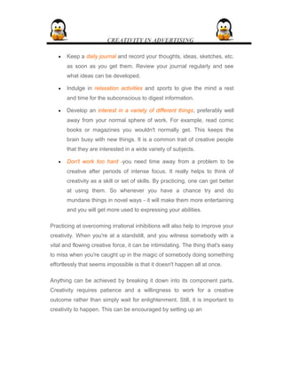 CREATIVITY IN ADVERTISING
• Keep a daily journal and record your thoughts, ideas, sketches, etc.
as soon as you get them. Review your journal regularly and see
what ideas can be developed.
• Indulge in relaxation activities and sports to give the mind a rest
and time for the subconscious to digest information.
• Develop an interest in a variety of different things, preferably well
away from your normal sphere of work. For example, read comic
books or magazines you wouldn't normally get. This keeps the
brain busy with new things. It is a common trait of creative people
that they are interested in a wide variety of subjects.
• Don't work too hard -you need time away from a problem to be
creative after periods of intense focus. It really helps to think of
creativity as a skill or set of skills. By practicing, one can get better
at using them. So whenever you have a chance try and do
mundane things in novel ways - it will make them more entertaining
and you will get more used to expressing your abilities.
Practicing at overcoming irrational inhibitions will also help to improve your
creativity. When you're at a standstill, and you witness somebody with a
vital and flowing creative force, it can be intimidating. The thing that's easy
to miss when you're caught up in the magic of somebody doing something
effortlessly that seems impossible is that it doesn't happen all at once.
Anything can be achieved by breaking it down into its component parts.
Creativity requires patience and a willingness to work for a creative
outcome rather than simply wait for enlightenment. Still, it is important to
creativity to happen. This can be encouraged by setting up an
 