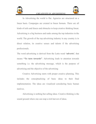 CREATIVITY IN ADVERTISING
In Advertising the world is flat. Agencies are structured on a
linear basis. Campaigns are created in linear formats. There are all
kinds of rails and fences and obstacles to keep creative thinking linear.
Advertising is a big business and ranks among the top industries in the
world. The growth of the top advertising industry in any country is in
direct relation, its creative senses and talents if the advertising
professionals.
The word advertising is derived from the Latin word ‘adverto’, that
means “To turn towards”. Advertising leads to attention towards
something i.e. the advertising message, which is the purpose of
advertising and the objective of the advertising
Creative Advertising starts with proper creative planning. This
includes the conceptualizing of basic ideas to their final
implementation. The ideas are visualized considering basic human
motives.
Advertising is nothing but selling ideas. Creative thinking is the
sound ground where one can reap a rich harvest of ideas.
 