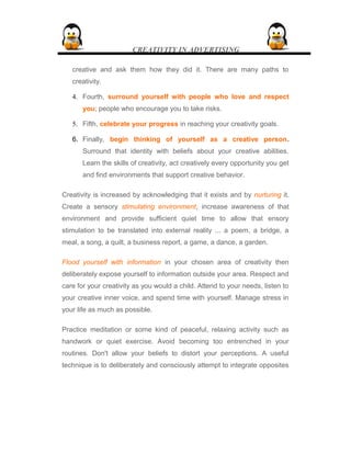 CREATIVITY IN ADVERTISING
creative and ask them how they did it. There are many paths to
creativity.
4. Fourth, surround yourself with people who love and respect
you; people who encourage you to take risks.
5. Fifth, celebrate your progress in reaching your creativity goals.
6. Finally, begin thinking of yourself as a creative person.
Surround that identity with beliefs about your creative abilities.
Learn the skills of creativity, act creatively every opportunity you get
and find environments that support creative behavior.
Creativity is increased by acknowledging that it exists and by nurturing it.
Create a sensory stimulating environment, increase awareness of that
environment and provide sufficient quiet time to allow that ensory
stimulation to be translated into external reality ... a poem, a bridge, a
meal, a song, a quilt, a business report, a game, a dance, a garden.
Flood yourself with information in your chosen area of creativity then
deliberately expose yourself to information outside your area. Respect and
care for your creativity as you would a child. Attend to your needs, listen to
your creative inner voice, and spend time with yourself. Manage stress in
your life as much as possible.
Practice meditation or some kind of peaceful, relaxing activity such as
handwork or quiet exercise. Avoid becoming too entrenched in your
routines. Don't allow your beliefs to distort your perceptions. A useful
technique is to deliberately and consciously attempt to integrate opposites
 