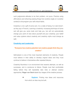 CREATIVITY IN ADVERTISING
such judgmental attitudes to be their problem, not yours. Practice using
affirmations and reframing (seeing things from another angle or in another
context) to de-program your self critical habits.
Creativity is not a gift of some sort, it is a state of being ("un etat d'ame",
as they say in French). Learning a creativity- increasing technique of some
sort will give you some tools and help you, but will not automatically
change your point of view about yourself and your creativity; your belief
and value systems about creativity and creativity myths must change as
well.
Creativity and Leadership
"Everyone has creative potential, but creative people think they are
creative."
Self-esteem is one of the most important elements of creativity. People
must believe in their ability to develop original ideas and they must
continue to believe in themselves after repeated failures.
Creativity flourishes in an environment that rewards attempts, as well as
successes, and is conducive to failure. People must feel comfortable
failing before they will repeatedly take risks or attempt creative
approaches. Roger von Oech labels four stages of the creative process:
• Explorer. Finding new ideas and resources
from which an idea may be built.
 