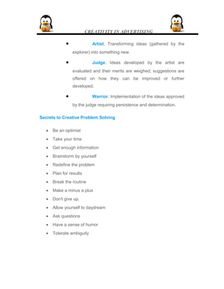 CREATIVITY IN ADVERTISING
• Artist. Transforming ideas (gathered by the
explorer) into something new.
• Judge. Ideas developed by the artist are
evaluated and their merits are weighed; suggestions are
offered on how they can be improved or further
developed.
• Warrior. Implementation of the ideas approved
by the judge requiring persistence and determination.
Secrets to Creative Problem Solving
• Be an optimist
• Take your time
• Get enough information
• Brainstorm by yourself
• Redefine the problem
• Plan for results
• Break the routine
• Make a minus a plus
• Don't give up.
• Allow yourself to daydream
• Ask questions
• Have a sense of humor
• Tolerate ambiguity
 