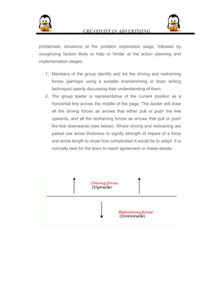 CREATIVITY IN ADVERTISING
problematic situations at the problem exploration stage, followed by
recognizing factors likely to help or hinder at the action planning and
implementation stages.
1. Members of the group identify and list the driving and restraining
forces (perhaps using a suitable brainstorming or brain writing
technique) openly discussing their understanding of them.
2. The group leader is representative of the current position as a
horizontal line across the middle of the page. The leader will draw
all the driving forces as arrows that either pull or push the line
upwards, and all the restraining forces as arrows that pull or push
the line downwards (see below). Where driving and restraining are
paired use arrow thickness to signify strength of impact of a force
and arrow length to show how complicated it would be to adapt. It is
normally best for the team to reach agreement on these details.
 