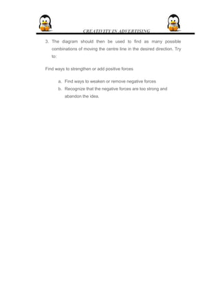CREATIVITY IN ADVERTISING
3. The diagram should then be used to find as many possible
combinations of moving the centre line in the desired direction. Try
to:
Find ways to strengthen or add positive forces
a. Find ways to weaken or remove negative forces
b. Recognize that the negative forces are too strong and
abandon the idea.
 