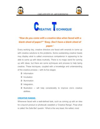 CREATIVITY IN ADVERTISING
REATIVE ECHNIQUE
“How do you come with a creative idea when faced with a
blank sheet of paper?” ‘Easy. Don’t have a blank sheet of
paper.’
Every working day, creative directors are faced with emands to come up
with creative solutions to the problems. Some outstanding creative heads
may display what is called unconscious competence in appearing to be
able to come up with ideas inuitively. There is no magic wand for coming
up with ideas, but there are some echniques and process to help being
creative. These tecniques, coupled with a knowledge and understanding
of the creative process -- with its five stages
 Information
 Incubation
 Illumination
 Integration,
 Illustration -- will help considerably to improve one’s creative
abilities.
CREATIVE RANGE:CREATIVE RANGE:
Whenever faced with a well-defined task, such as coming up eith an idea
for a launch product or phottocall, establish a ‘Creative Range’. Pose what
is called ‘the Safe Bet’ questin: ‘What is the very least, the safest, most
 
